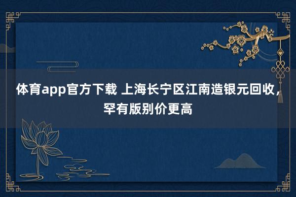 体育app官方下载 上海长宁区江南造银元回收，罕有版别价更高