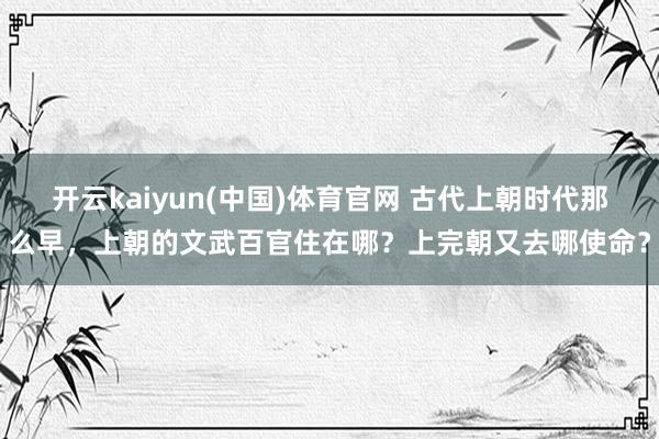 开云kaiyun(中国)体育官网 古代上朝时代那么早，上朝的文武百官住在哪？上完朝又去哪使命？