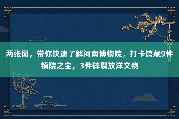 两张图，带你快速了解河南博物院，打卡馆藏9件镇院之宝，3件碎裂放洋文物