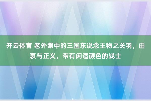 开云体育 老外眼中的三国东说念主物之关羽，由衷与正义，带有闲适颜色的战士