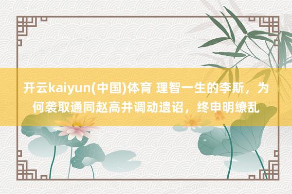 开云kaiyun(中国)体育 理智一生的李斯，为何袭取通同赵高并调动遗诏，终申明缭乱