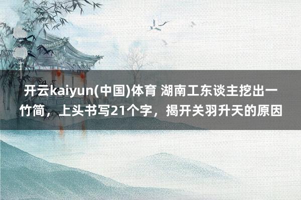 开云kaiyun(中国)体育 湖南工东谈主挖出一竹简，上头书写21个字，揭开关羽升天的原因