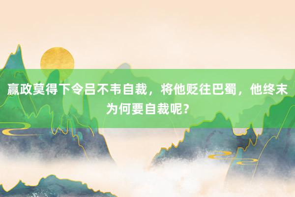 赢政莫得下令吕不韦自裁，将他贬往巴蜀，他终末为何要自裁呢？