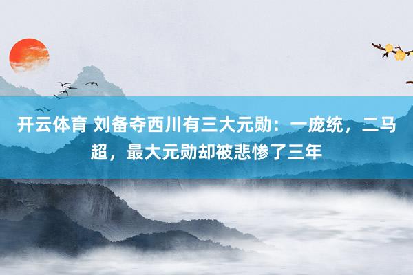 开云体育 刘备夺西川有三大元勋：一庞统，二马超，最大元勋却被悲惨了三年