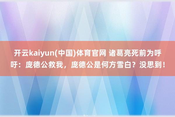 开云kaiyun(中国)体育官网 诸葛亮死前为呼吁：庞德公救我，庞德公是何方雪白？没思到！