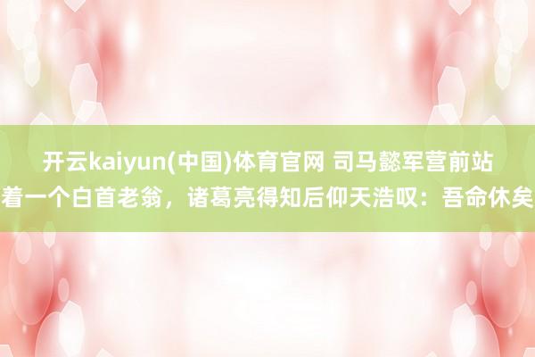 开云kaiyun(中国)体育官网 司马懿军营前站着一个白首老翁，诸葛亮得知后仰天浩叹：吾命休矣