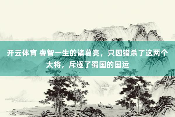 开云体育 睿智一生的诸葛亮，只因错杀了这两个大将，斥逐了蜀国的国运