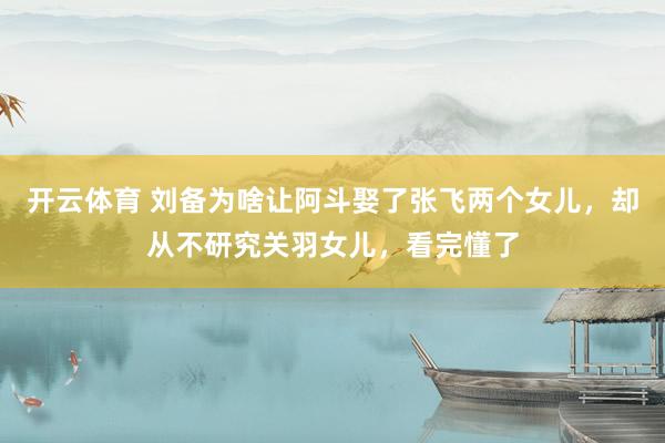 开云体育 刘备为啥让阿斗娶了张飞两个女儿，却从不研究关羽女儿，看完懂了