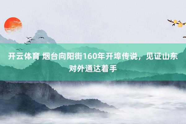 开云体育 烟台向阳街160年开埠传说，见证山东对外通达着手