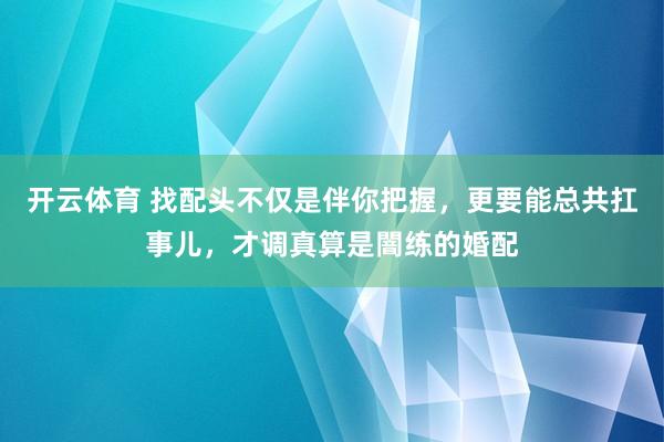 开云体育 找配头不仅是伴你把握，更要能总共扛事儿，才调真算是闇练的婚配