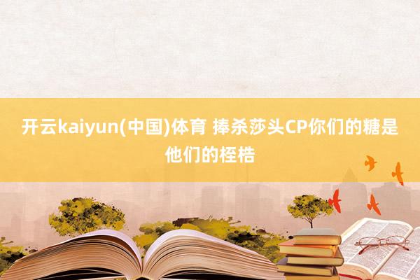 开云kaiyun(中国)体育 捧杀莎头CP你们的糖是他们的桎梏