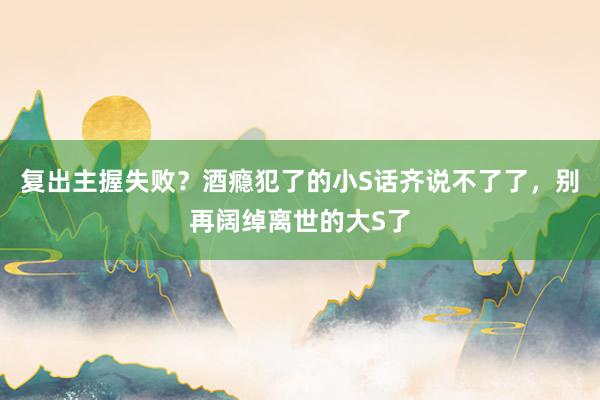 复出主握失败？酒瘾犯了的小S话齐说不了了，别再阔绰离世的大S了