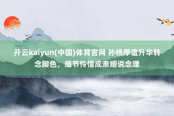 开云kaiyun(中国)体育官网 孙杨厚谊升华转念脚色，细节怜惜成亲姻说念理