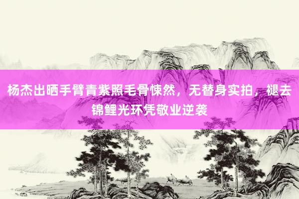 杨杰出晒手臂青紫照毛骨悚然，无替身实拍，褪去锦鲤光环凭敬业逆袭