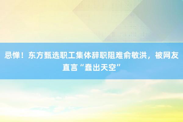 忌惮！东方甄选职工集体辞职阻难俞敏洪，被网友直言“蠢出天空”