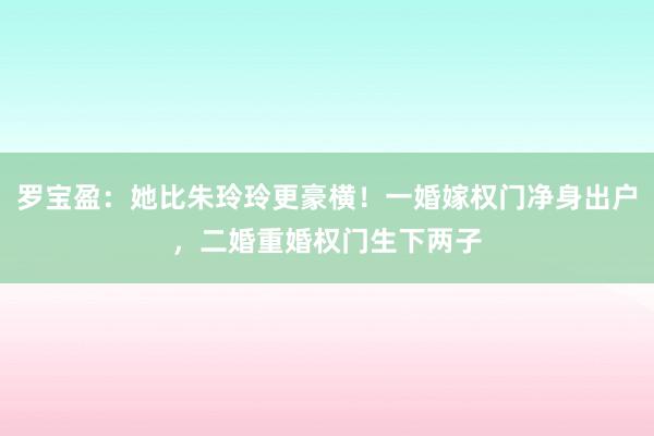 罗宝盈：她比朱玲玲更豪横！一婚嫁权门净身出户，二婚重婚权门生下两子