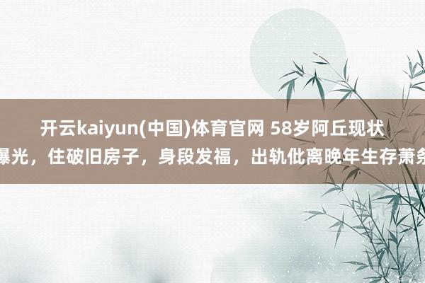 开云kaiyun(中国)体育官网 58岁阿丘现状曝光，住破旧房子，身段发福，出轨仳离晚年生存萧条