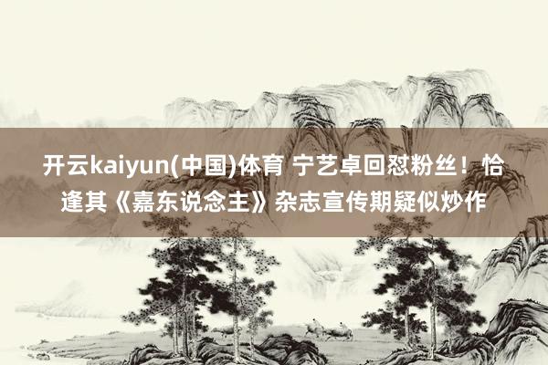 开云kaiyun(中国)体育 宁艺卓回怼粉丝！恰逢其《嘉东说念主》杂志宣传期疑似炒作