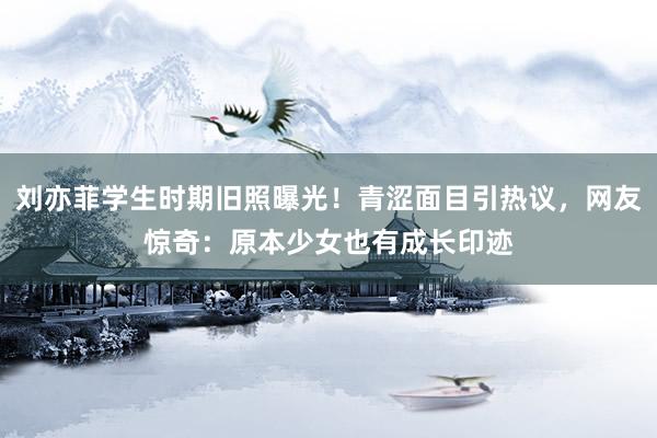 刘亦菲学生时期旧照曝光！青涩面目引热议，网友惊奇：原本少女也有成长印迹