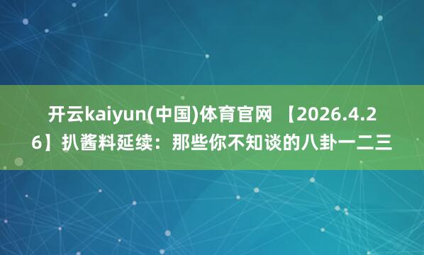 开云kaiyun(中国)体育官网 【2026.4.26】扒酱料延续：那些你不知谈的八卦一二三