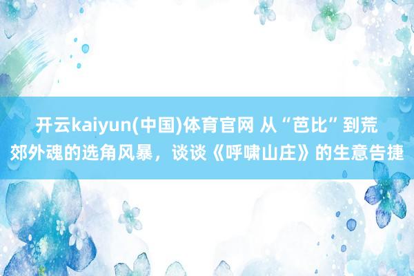 开云kaiyun(中国)体育官网 从“芭比”到荒郊外魂的选角风暴，谈谈《呼啸山庄》的生意告捷