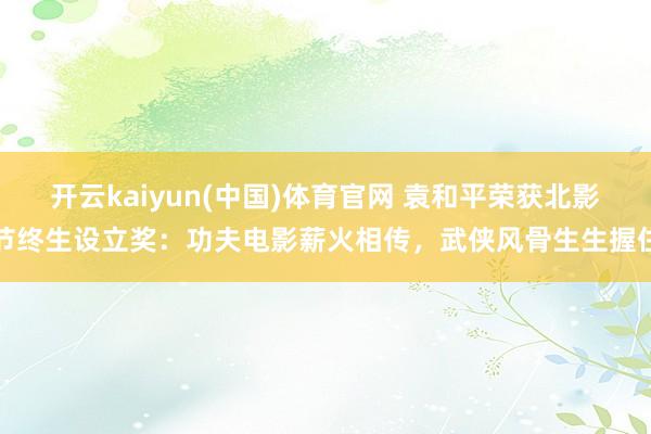 开云kaiyun(中国)体育官网 袁和平荣获北影节终生设立奖：功夫电影薪火相传，武侠风骨生生握住
