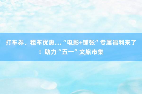 打车券、租车优惠…“电影+铺张”专属福利来了！助力“五一”文旅市集