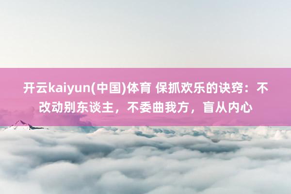 开云kaiyun(中国)体育 保抓欢乐的诀窍：不改动别东谈主，不委曲我方，盲从内心