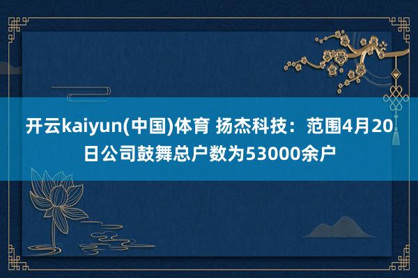 开云kaiyun(中国)体育 扬杰科技：范围4月20日公司鼓舞总户数为53000余户