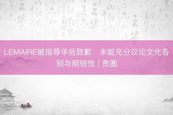 LEMAIRE被指辱华后致歉：未能充分议论文化各别与明锐性 | 贵圈