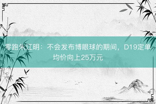 零跑朱江明：不会发布博眼球的期间，D19定单均价向上25万元