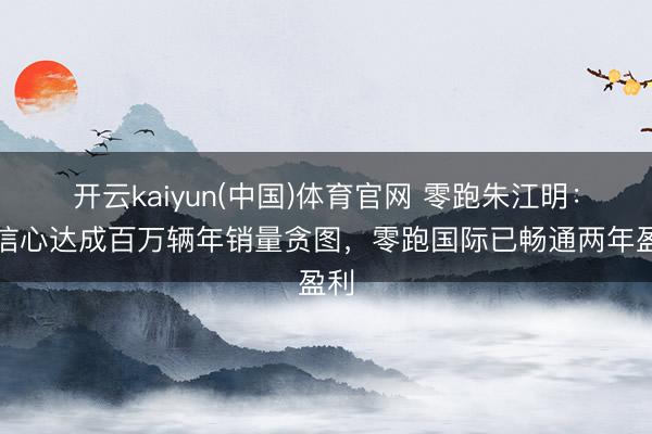 开云kaiyun(中国)体育官网 零跑朱江明：有信心达成百万辆年销量贪图，零跑国际已畅通两年盈利