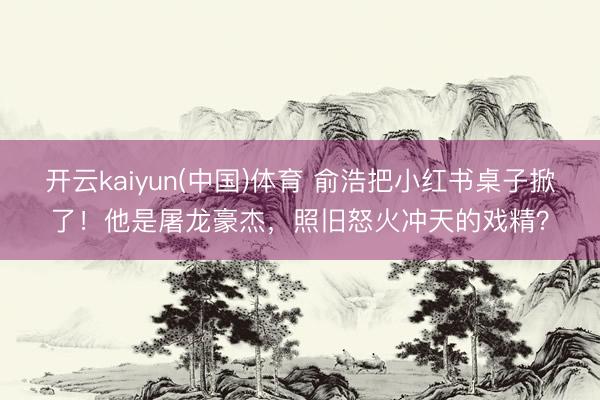 开云kaiyun(中国)体育 俞浩把小红书桌子掀了！他是屠龙豪杰，照旧怒火冲天的戏精？