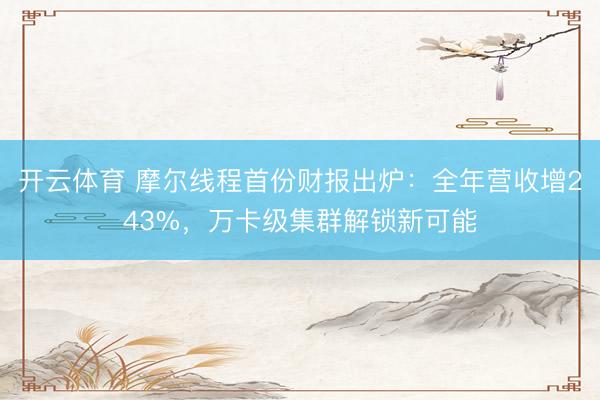 开云体育 摩尔线程首份财报出炉：全年营收增243%，万卡级集群解锁新可能