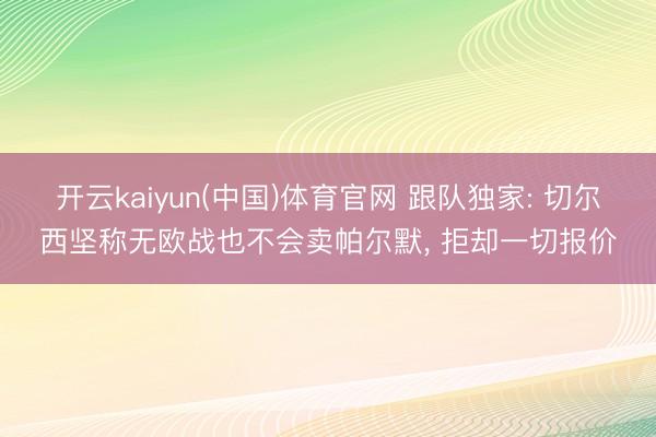 开云kaiyun(中国)体育官网 跟队独家: 切尔西坚称无欧战也不会卖帕尔默， 拒却一切报价