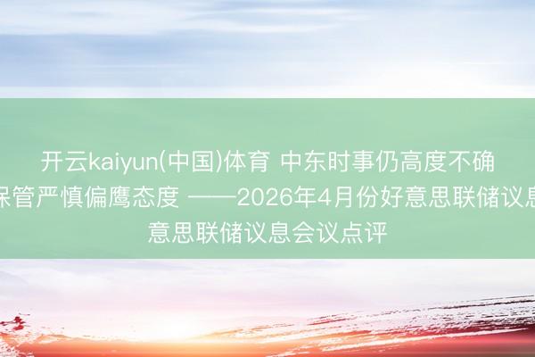 开云kaiyun(中国)体育 中东时事仍高度不确定，联储保管严慎偏鹰态度 ——2026年4月份好意思联储议息会议点评