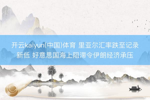 开云kaiyun(中国)体育 里亚尔汇率跌至记录新低 好意思国海上阻滞令伊朗经济承压