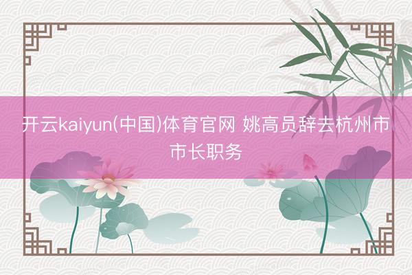 开云kaiyun(中国)体育官网 姚高员辞去杭州市市长职务