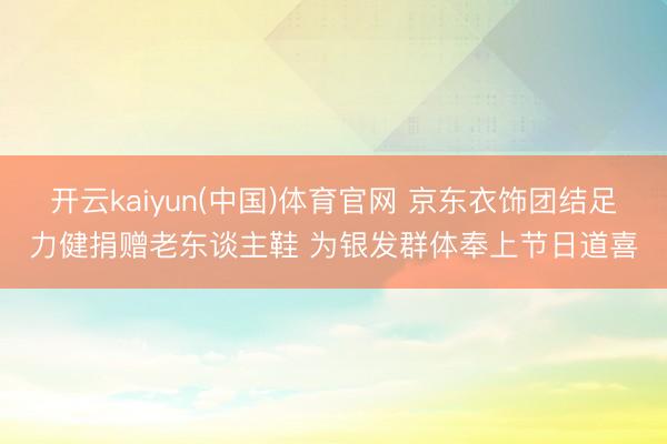 开云kaiyun(中国)体育官网 京东衣饰团结足力健捐赠老东谈主鞋 为银发群体奉上节日道喜