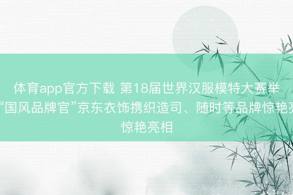 体育app官方下载 第18届世界汉服模特大赛举办 “国风品牌官”京东衣饰携织造司、随时等品牌惊艳亮相
