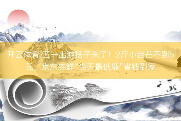 开云体育 五一出游搭子来了！2斤小台芒不到5元，京东生鲜“当天最低廉”省钱到家