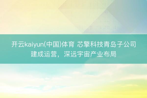开云kaiyun(中国)体育 芯擎科技青岛子公司建成运营，深远宇宙产业布局
